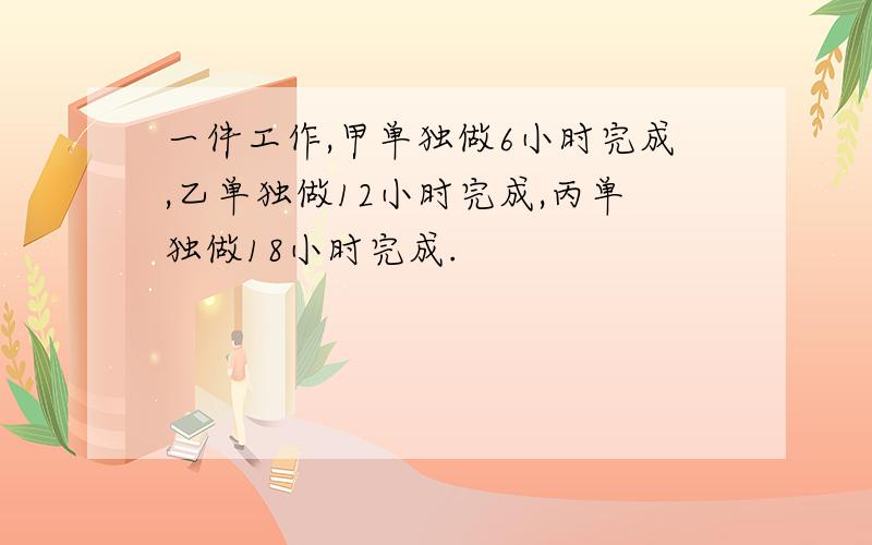 一件工作,甲单独做6小时完成,乙单独做12小时完成,丙单独做18小时完成.