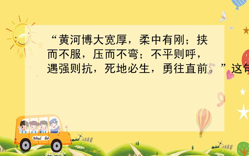 “黄河博大宽厚，柔中有刚；挟而不服，压而不弯；不平则呼，遇强则抗，死地必生，勇往直前。”这句话所蕴含的深刻意义是什么？？