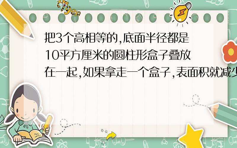 把3个高相等的,底面半径都是10平方厘米的圆柱形盒子叠放在一起,如果拿走一个盒子,表面积就减少628平方