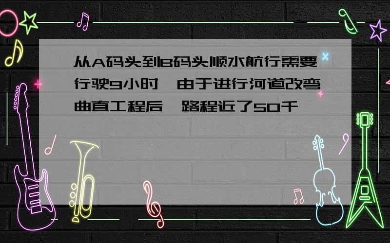 从A码头到B码头顺水航行需要行驶9小时,由于进行河道改弯曲直工程后,路程近了50千