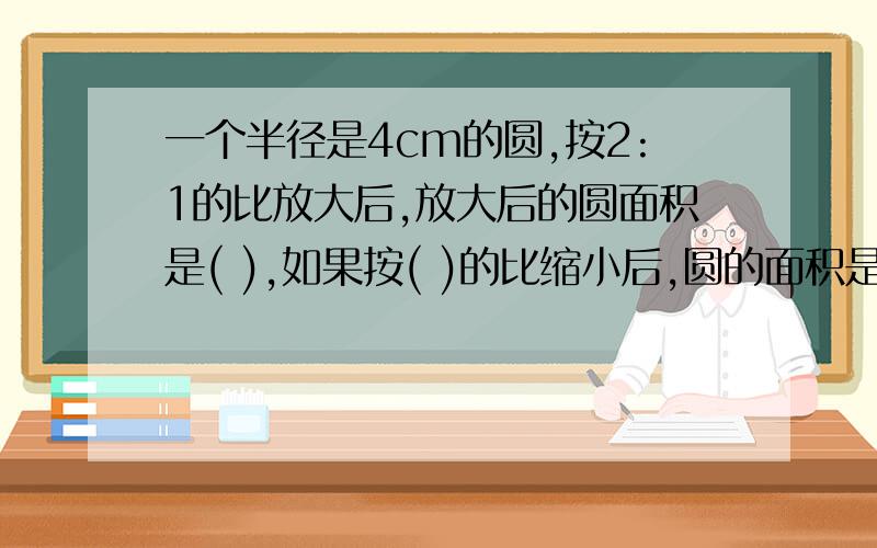 一个半径是4cm的圆,按2:1的比放大后,放大后的圆面积是( ),如果按( )的比缩小后,圆的面积是3.14cm&sup