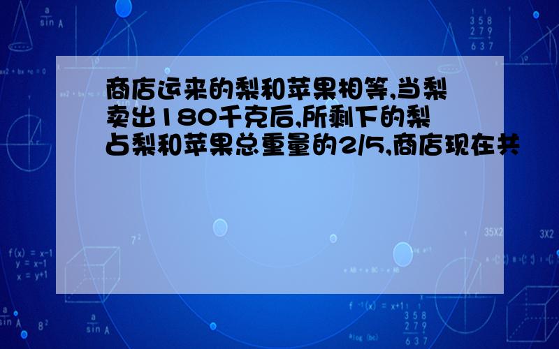 商店运来的梨和苹果相等,当梨卖出180千克后,所剩下的梨占梨和苹果总重量的2/5,商店现在共