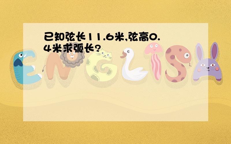 已知弦长11.6米,弦高0.4米求弧长?