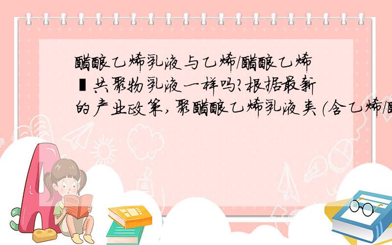 醋酸乙烯乳液与乙烯/醋酸乙烯酯共聚物乳液一样吗?根据最新的产业政策,聚醋酸乙烯乳液类（含乙烯/醋酸乙烯酯共聚物乳液）外墙