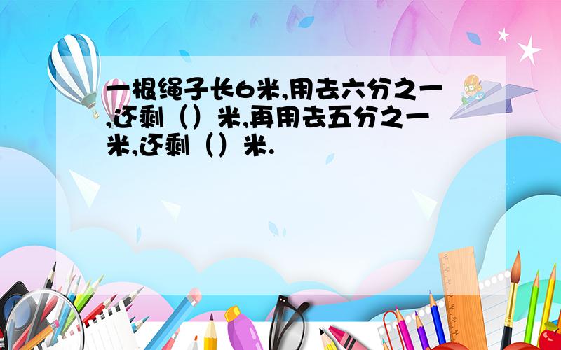 一根绳子长6米,用去六分之一,还剩（）米,再用去五分之一米,还剩（）米.