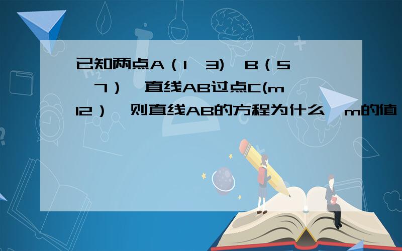 已知两点A（1,3),B（5,7）,直线AB过点C(m,12）,则直线AB的方程为什么,m的值