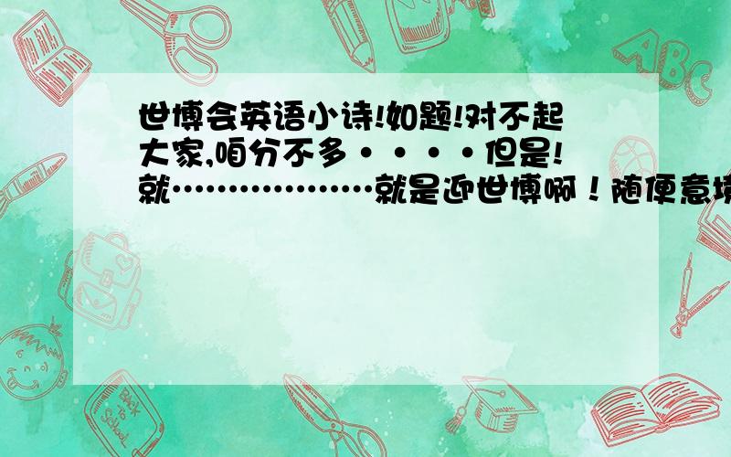 世博会英语小诗!如题!对不起大家,咱分不多····但是!就………………就是迎世博啊！随便意境啊！