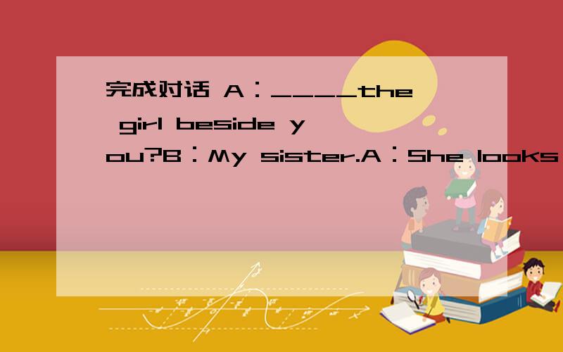 完成对话 A：____the girl beside you?B：My sister.A：She looks so be