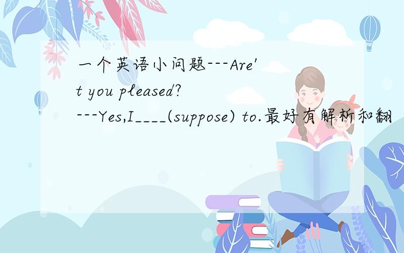 一个英语小问题---Are't you pleased?---Yes,I____(suppose) to.最好有解析和翻