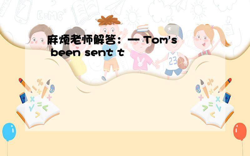 麻烦老师解答：— Tom's been sent t