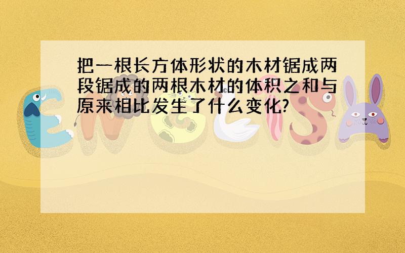 把一根长方体形状的木材锯成两段锯成的两根木材的体积之和与原来相比发生了什么变化?