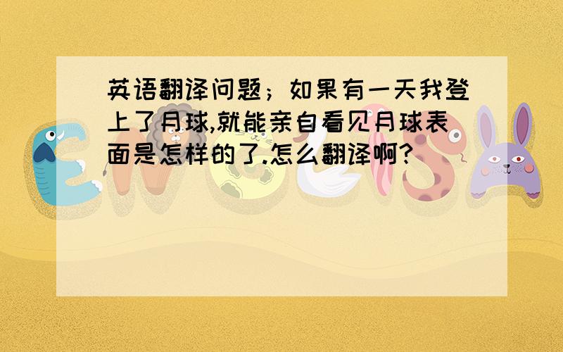 英语翻译问题；如果有一天我登上了月球,就能亲自看见月球表面是怎样的了.怎么翻译啊?