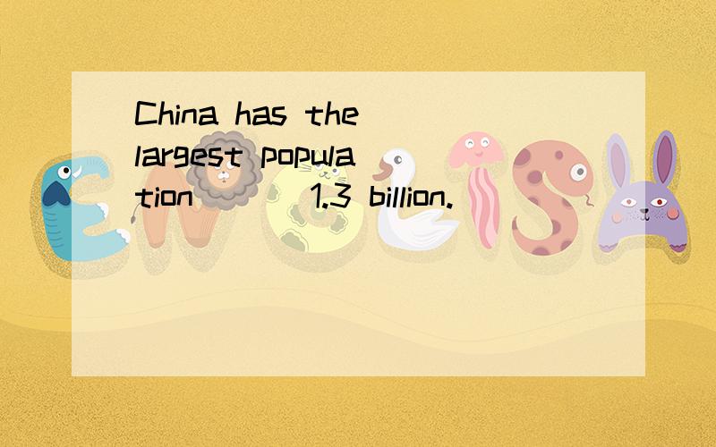 China has the largest population ___1.3 billion.