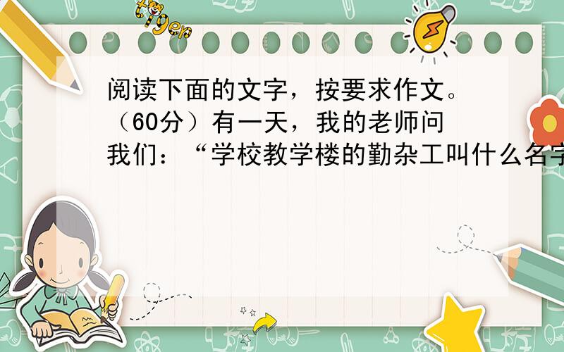 阅读下面的文字，按要求作文。（60分）有一天，我的老师问我们：“学校教学楼的勤杂工叫什么名字？”我们答不上来，尽管每天