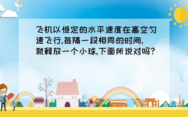 飞机以恒定的水平速度在高空匀速飞行,每隔一段相同的时间,就释放一个小球,下面所说对吗?