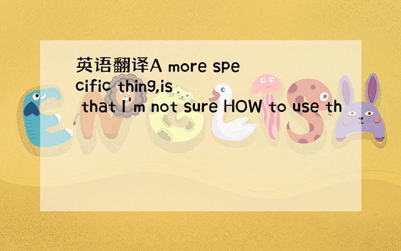 英语翻译A more specific thing,is that I'm not sure HOW to use th