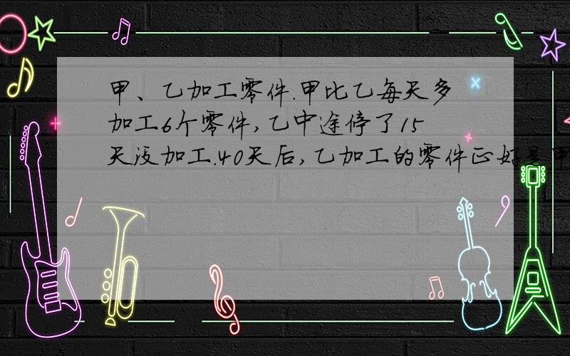 甲、乙加工零件．甲比乙每天多加工6个零件,乙中途停了15天没加工．40天后,乙加工的零件正好是甲的一半．这时两人各加工了