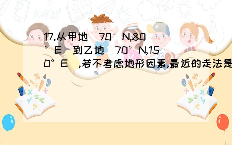 17.从甲地（70°N,80°E）到乙地（70°N,150°E）,若不考虑地形因素,最近的走法是