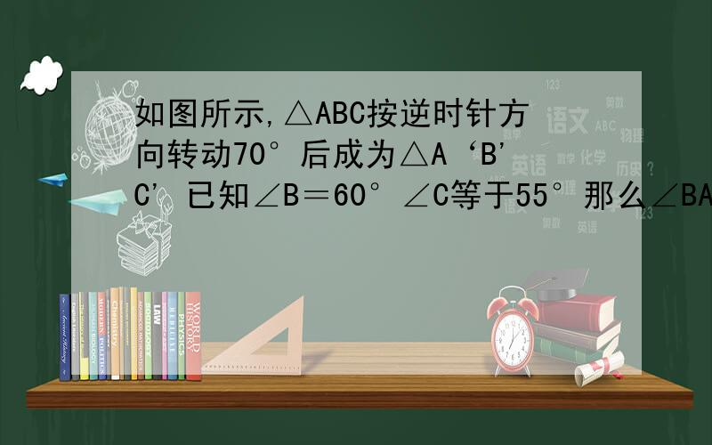 如图所示,△ABC按逆时针方向转动70°后成为△A‘B'C' 已知∠B＝60°∠C等于55°那么∠BAC'等于多少