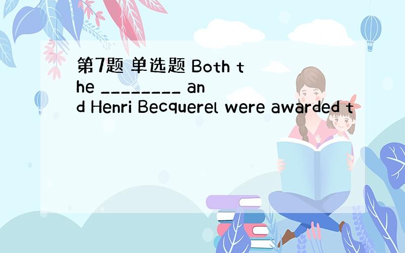 第7题 单选题 Both the ________ and Henri Becquerel were awarded t