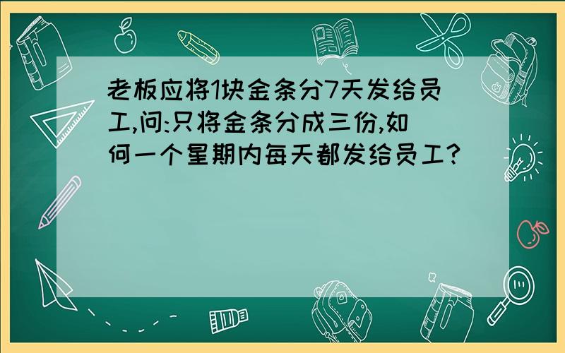 老板应将1块金条分7天发给员工,问:只将金条分成三份,如何一个星期内每天都发给员工?