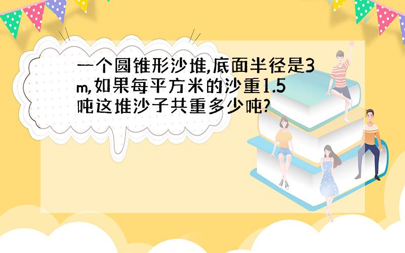 一个圆锥形沙堆,底面半径是3m,如果每平方米的沙重1.5吨这堆沙子共重多少吨?