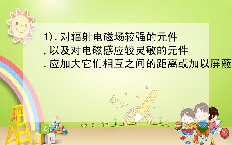 1).对辐射电磁场较强的元件,以及对电磁感应较灵敏的元件,应加大它们相互之间的距离或加以屏蔽,