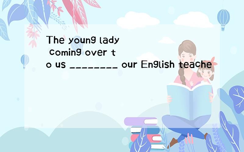 The young lady coming over to us ________ our English teache