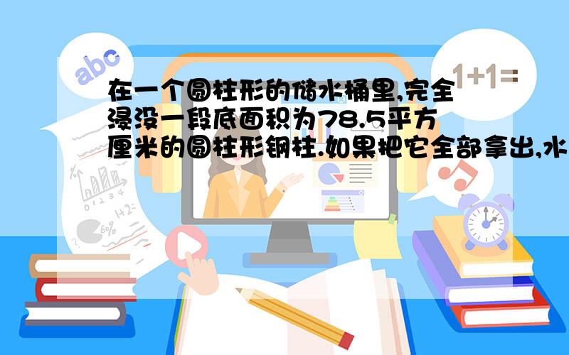 在一个圆柱形的储水桶里,完全浸没一段底面积为78.5平方厘米的圆柱形钢柱.如果把它全部拿出,水面就下降...