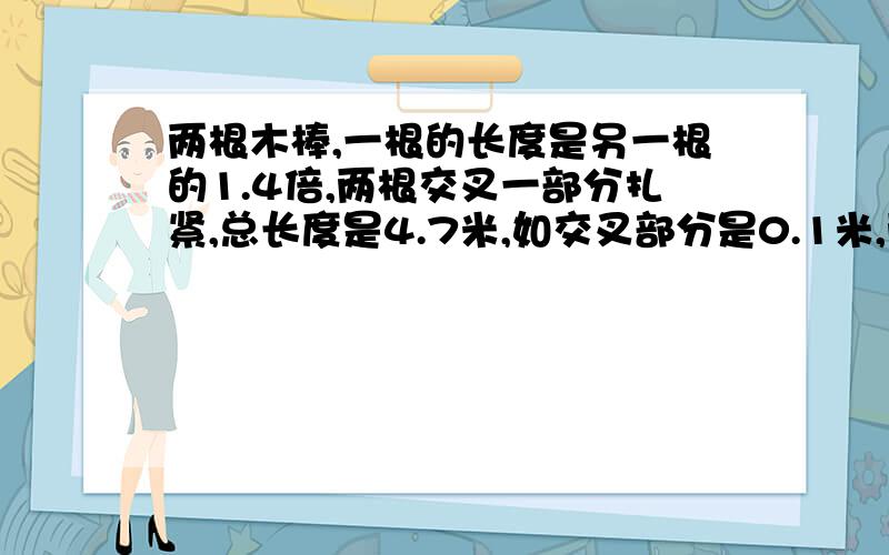 两根木棒,一根的长度是另一根的1.4倍,两根交叉一部分扎紧,总长度是4.7米,如交叉部分是0.1米,两根木棒各多