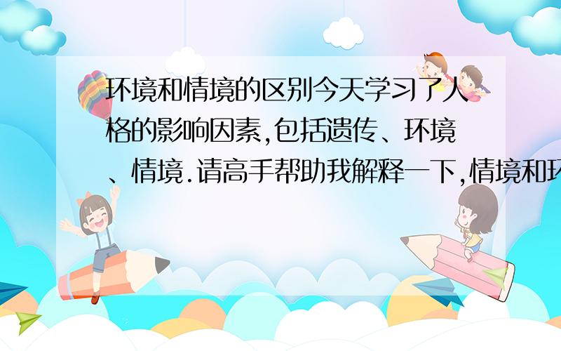 环境和情境的区别今天学习了人格的影响因素,包括遗传、环境、情境.请高手帮助我解释一下,情境和环境的区别.谢谢!