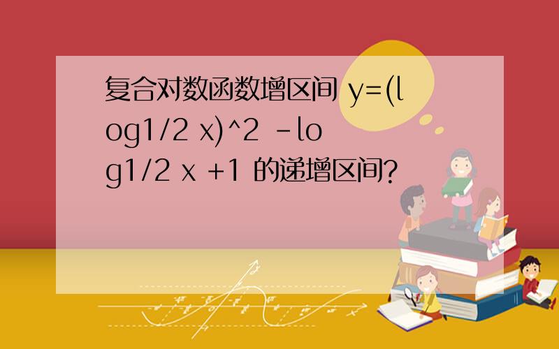 复合对数函数增区间 y=(log1/2 x)^2 -log1/2 x +1 的递增区间?