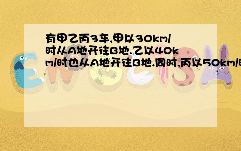 有甲乙丙3车,甲以30km/时从A地开往B地.乙以40km/时也从A地开往B地.同时,丙以50km/时的速度从B地开往A