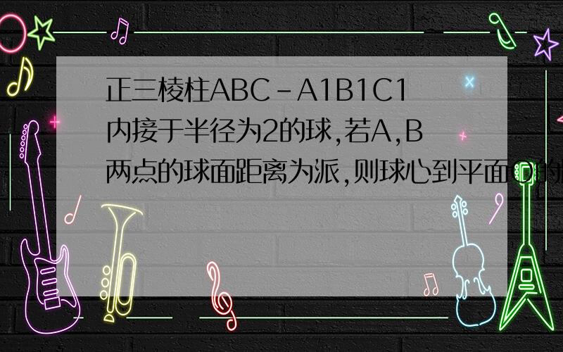 正三棱柱ABC-A1B1C1内接于半径为2的球,若A,B两点的球面距离为派,则球心到平面O的距离为