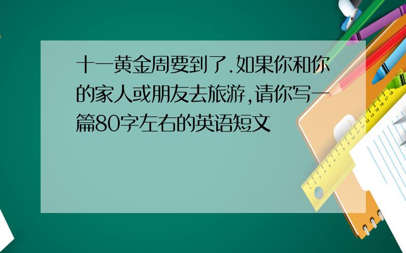 十一黄金周要到了.如果你和你的家人或朋友去旅游,请你写一篇80字左右的英语短文