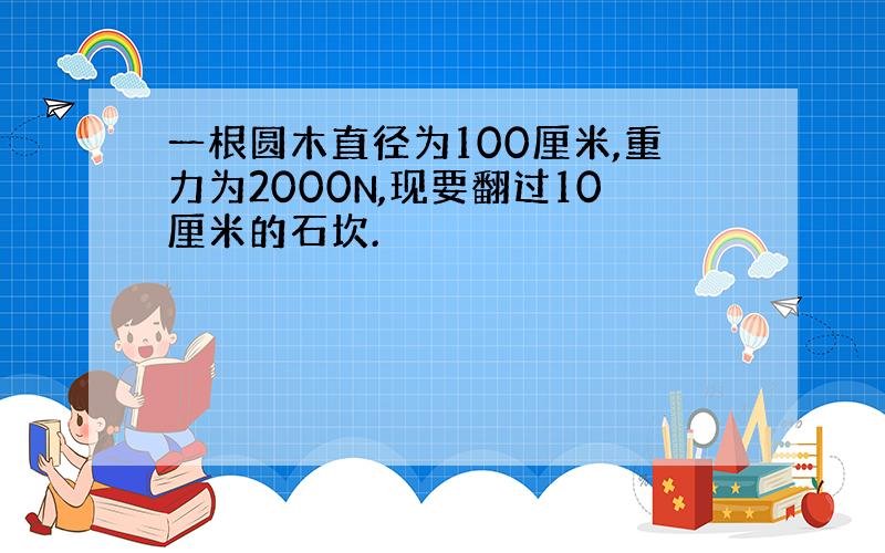 一根圆木直径为100厘米,重力为2000N,现要翻过10厘米的石坎.