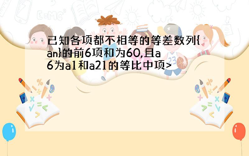 已知各项都不相等的等差数列{an}的前6项和为60,且a6为a1和a21的等比中项>