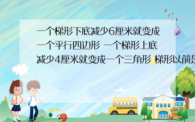 一个梯形下底减少6厘米就变成一个平行四边形 一个梯形上底减少4厘米就变成一个三角形 梯形以前是几厘米