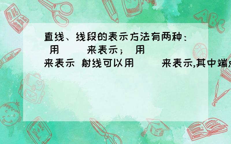 直线、线段的表示方法有两种： 用（ ）来表示； 用（ ）来表示 射线可以用（ )来表示,其中端点字母（ ）