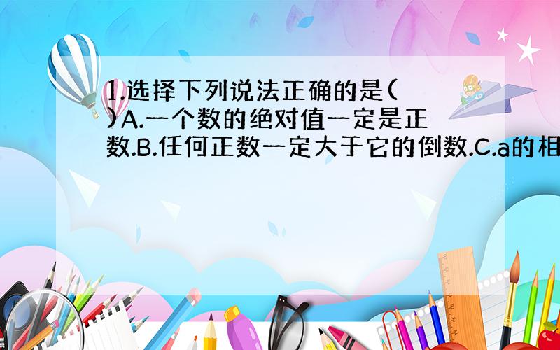 1.选择下列说法正确的是( )A.一个数的绝对值一定是正数.B.任何正数一定大于它的倒数.C.a的相反数的绝对值与a的绝