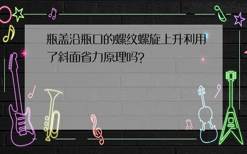 瓶盖沿瓶口的螺纹螺旋上升利用了斜面省力原理吗?