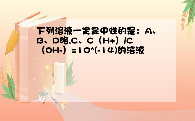 下列溶液一定显中性的是：A、B、D略,C、C（H+）/C（OH-）=10^(-14)的溶液