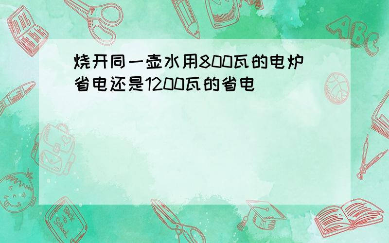 烧开同一壶水用800瓦的电炉省电还是1200瓦的省电