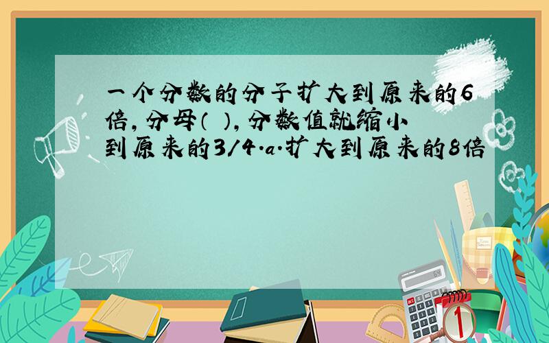 一个分数的分子扩大到原来的6倍,分母（ ）,分数值就缩小到原来的3/4.a.扩大到原来的8倍