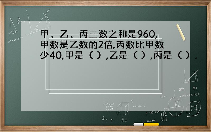 甲、乙、丙三数之和是960,甲数是乙数的2倍,丙数比甲数少40,甲是（ ）,乙是（ ）,丙是（ ）.