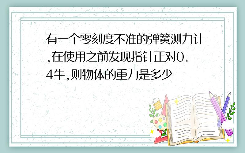 有一个零刻度不准的弹簧测力计,在使用之前发现指针正对0.4牛,则物体的重力是多少