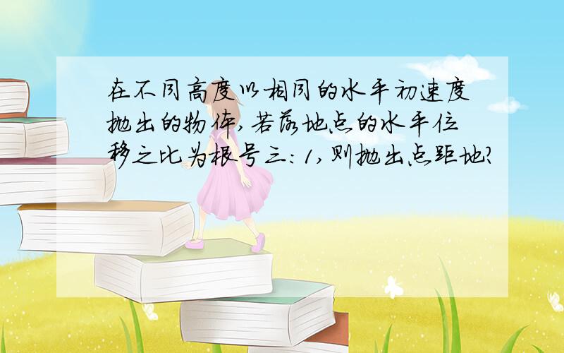 在不同高度以相同的水平初速度抛出的物体,若落地点的水平位移之比为根号三:1,则抛出点距地?