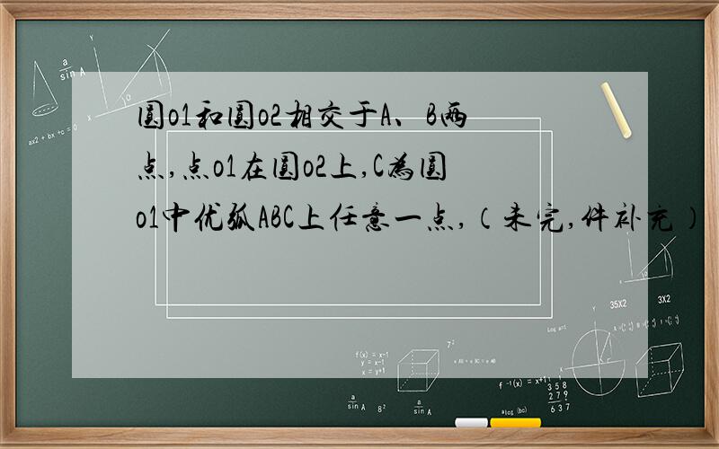 圆o1和圆o2相交于A、B两点,点o1在圆o2上,C为圆o1中优弧ABC上任意一点,（未完,件补充）