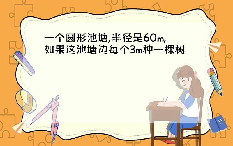 一个圆形池塘,半径是60m,如果这池塘边每个3m种一棵树