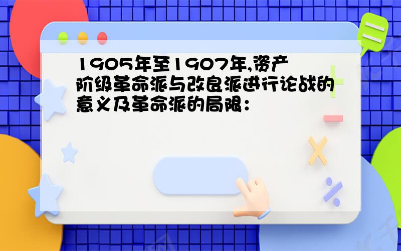 1905年至1907年,资产阶级革命派与改良派进行论战的意义及革命派的局限：